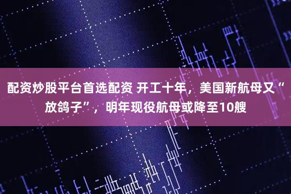配资炒股平台首选配资 开工十年，美国新航母又“放鸽子”，明年现役航母或降至10艘