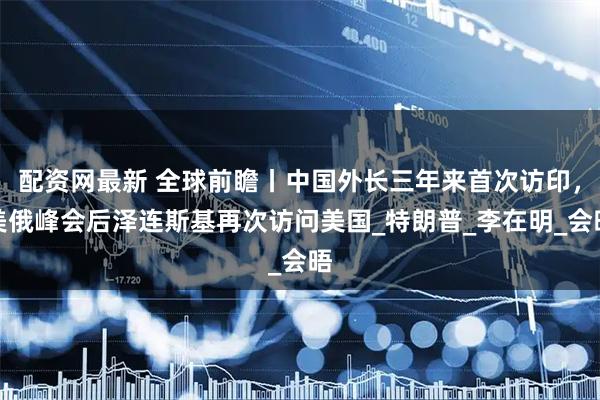 配资网最新 全球前瞻丨中国外长三年来首次访印，美俄峰会后泽连斯基再次访问美国_特朗普_李在明_会晤