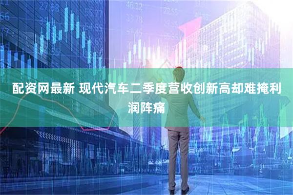 配资网最新 现代汽车二季度营收创新高却难掩利润阵痛