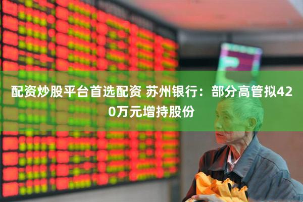 配资炒股平台首选配资 苏州银行：部分高管拟420万元增持股份