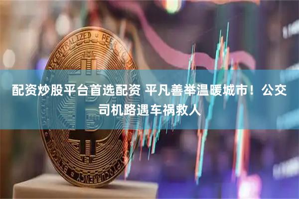 配资炒股平台首选配资 平凡善举温暖城市！公交司机路遇车祸救人