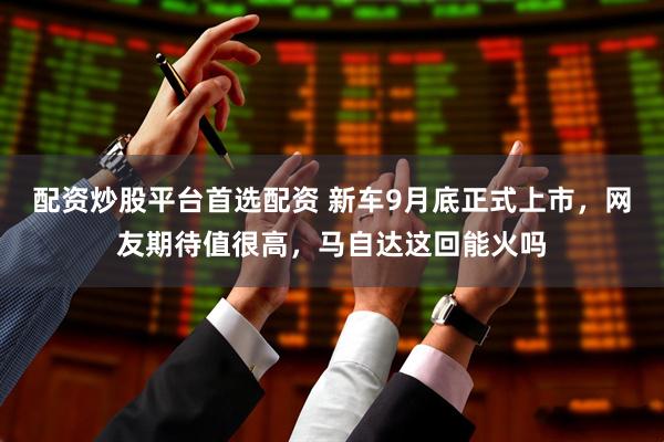 配资炒股平台首选配资 新车9月底正式上市，网友期待值很高，马自达这回能火吗