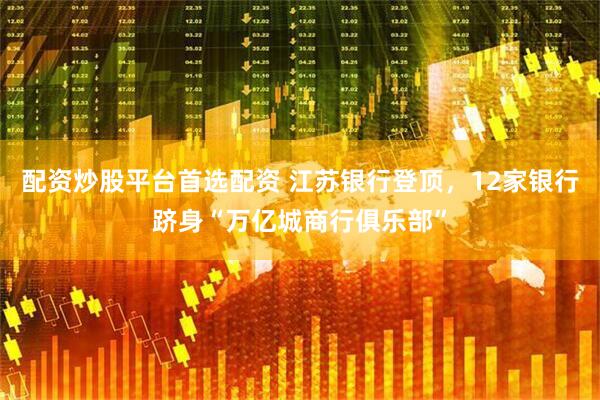 配资炒股平台首选配资 江苏银行登顶，12家银行跻身“万亿城商行俱乐部”