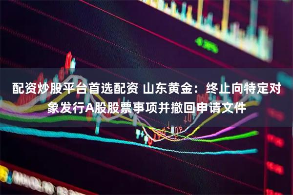 配资炒股平台首选配资 山东黄金：终止向特定对象发行A股股票事项并撤回申请文件