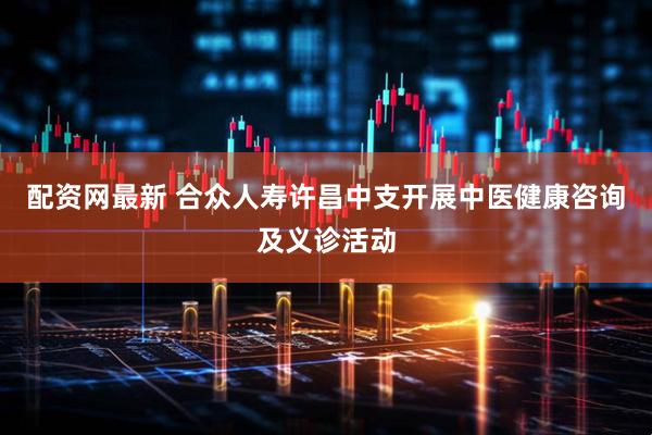 配资网最新 合众人寿许昌中支开展中医健康咨询及义诊活动