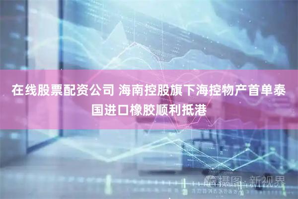 在线股票配资公司 海南控股旗下海控物产首单泰国进口橡胶顺利抵港