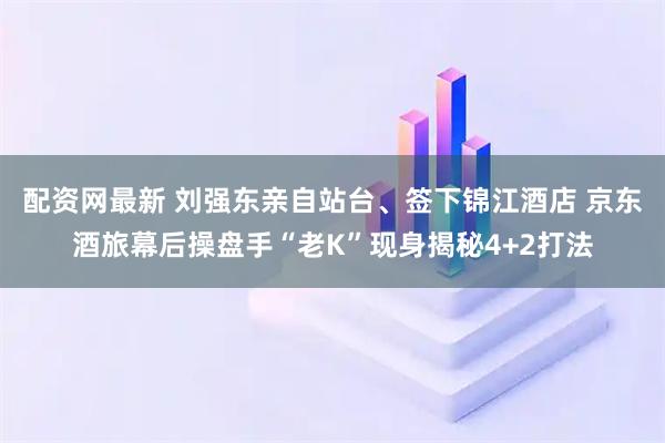 配资网最新 刘强东亲自站台、签下锦江酒店 京东酒旅幕后操盘手“老K”现身揭秘4+2打法