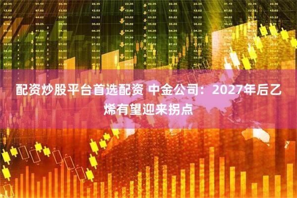 配资炒股平台首选配资 中金公司：2027年后乙烯有望迎来拐点