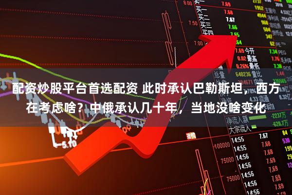 配资炒股平台首选配资 此时承认巴勒斯坦，西方在考虑啥？中俄承认几十年，当地没啥变化