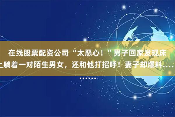 在线股票配资公司 “太恶心！”男子回家发现床上躺着一对陌生男女，还和他打招呼！妻子却爆料……