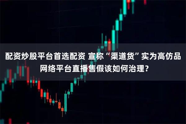 配资炒股平台首选配资 宣称“渠道货”实为高仿品 网络平台直播售假该如何治理？