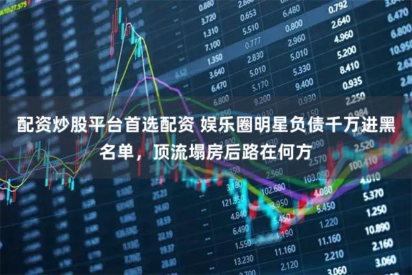 配资炒股平台首选配资 娱乐圈明星负债千万进黑名单，顶流塌房后路在何方