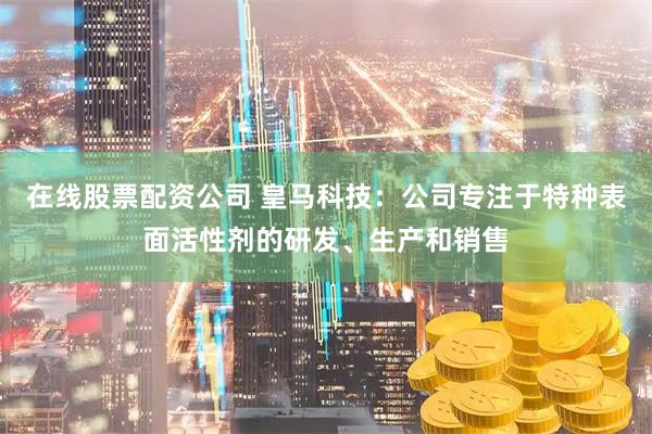 在线股票配资公司 皇马科技：公司专注于特种表面活性剂的研发、生产和销售