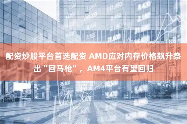 配资炒股平台首选配资 AMD应对内存价格飙升祭出“回马枪”，AM4平台有望回归