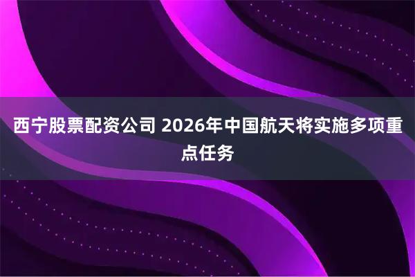 西宁股票配资公司 2026年中国航天将实施多项重点任务