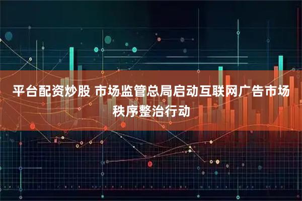 平台配资炒股 市场监管总局启动互联网广告市场秩序整治行动