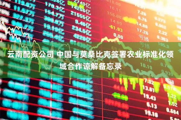 云南配资公司 中国与莫桑比克签署农业标准化领域合作谅解备忘录