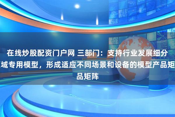 在线炒股配资门户网 三部门：支持行业发展细分领域专用模型，形成适应不同场景和设备的模型产品矩阵