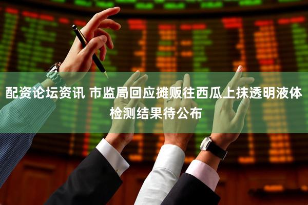 配资论坛资讯 市监局回应摊贩往西瓜上抹透明液体 检测结果待公布