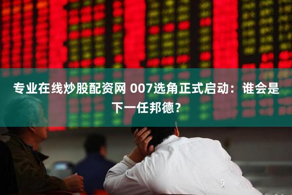 专业在线炒股配资网 007选角正式启动：谁会是下一任邦德？