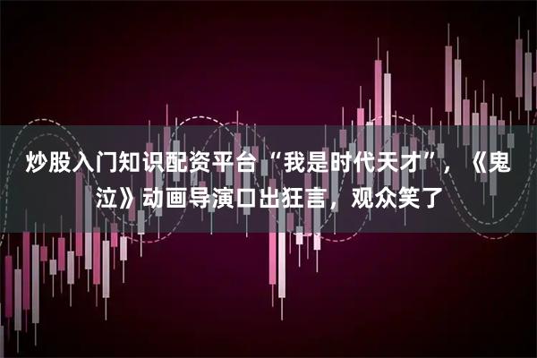 炒股入门知识配资平台 “我是时代天才”，《鬼泣》动画导演口出狂言，观众笑了