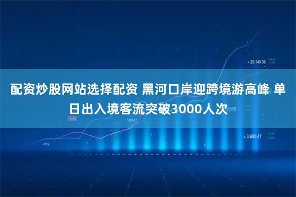 配资炒股网站选择配资 黑河口岸迎跨境游高峰 单日出入境客流突破3000人次