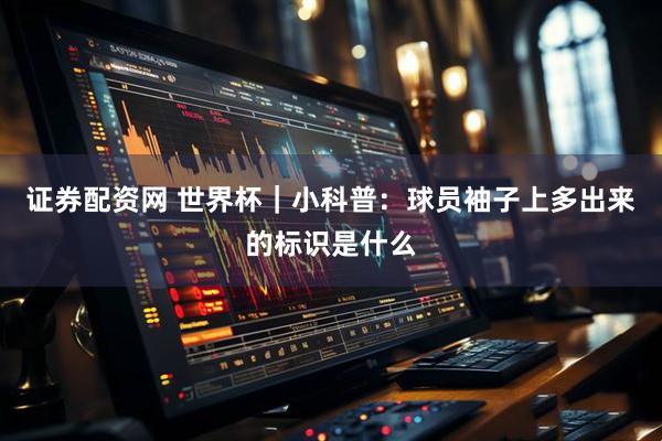 证券配资网 世界杯｜小科普：球员袖子上多出来的标识是什么